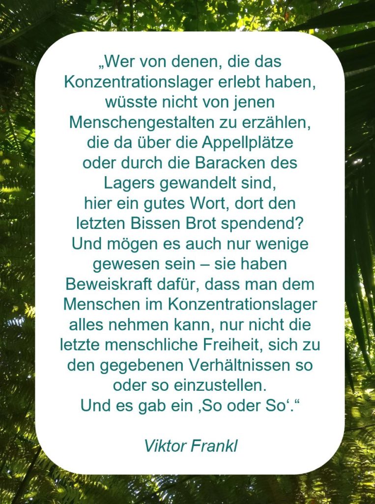 Zitat der Woche auf www.achtsam-engagiert.de von Viktor Frankl "„Wer von denen, die das Konzentrationslager erlebt haben, wüsste nicht von jenen Menschengestalten zu erzählen, die da über die Appellplätze oder durch die Baracken des Lagers gewandelt sind, hier ein gutes Wort, dort den letzten Bissen Brot spendend? Und mögen es auch nur wenige gewesen sein – sie haben Beweiskraft dafür, dass man dem Menschen im Konzentrationslager alles nehmen kann, nur nicht die letzte menschliche Freiheit, sich zu den gegebenen Verhältnissen so oder so einzustellen. Und es gab ein ‚So oder So‘.“