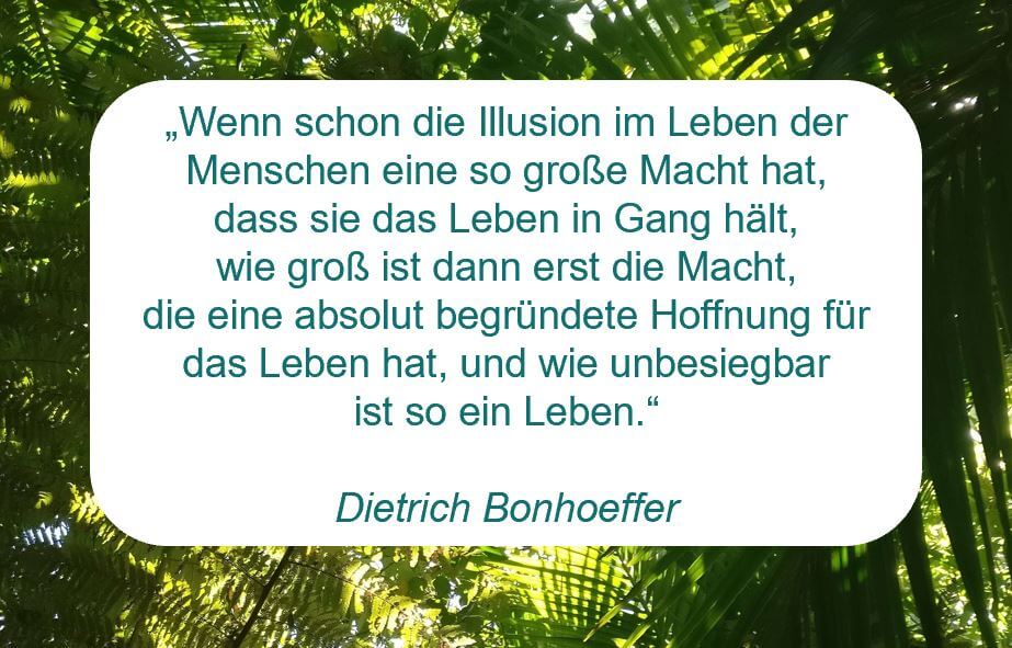 Zitat der Woche auf www.achtsam-engagiert.de von Dietrich Bonhoeffer: „Wenn schon die Illusion im Leben der Menschen eine so große Macht hat, dass sie das Leben in Gang hält, wie groß ist dann erst die Macht, die eine absolut begründete Hoffnung für das Leben hat, und wie unbesiegbar ist so ein Leben.“
